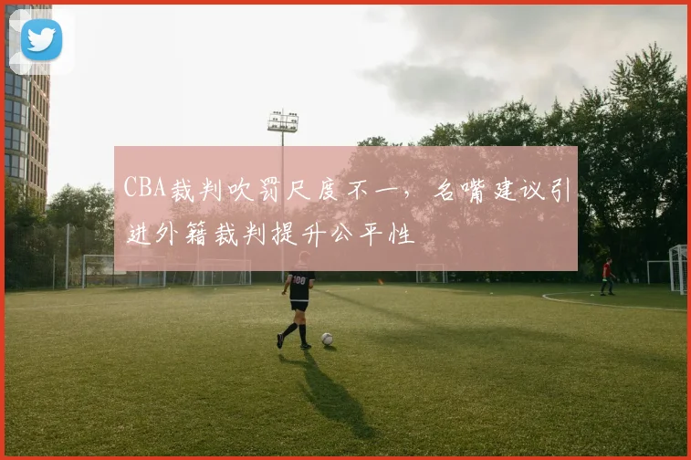 CBA裁判吹罚尺度不一,名嘴建议引进外籍裁判提升公平性