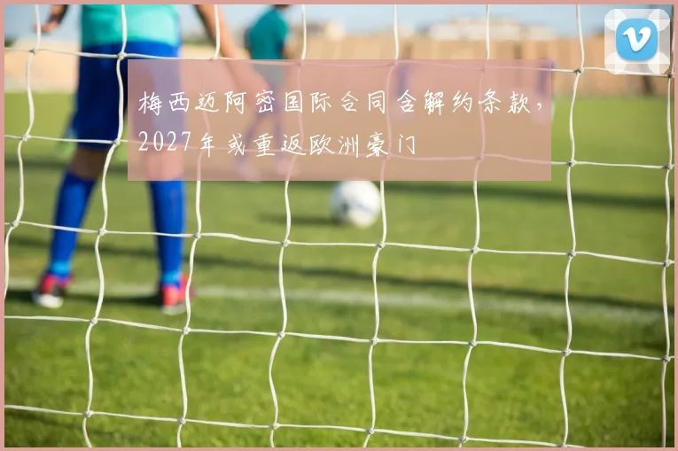 梅西迈阿密国际合同含解约条款，2027年或重返欧洲豪门