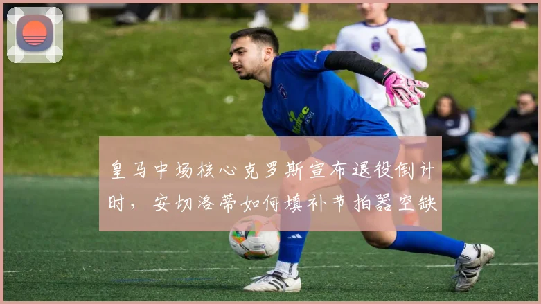 皇马中场核心克罗斯宣布退役倒计时,安切洛蒂如何填补节拍器空缺?