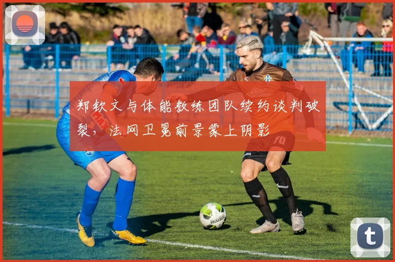 郑钦文与体能教练团队续约谈判破裂，法网卫冕前景蒙上阴影