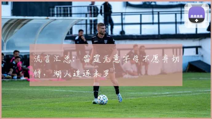 流言汇总:雷霆无意字母不愿弃切特,湖人追逐米罗