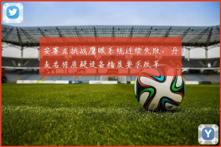 安赛龙挑战鹰眼系统连续失败,丹麦名将质疑设备精度要求改革