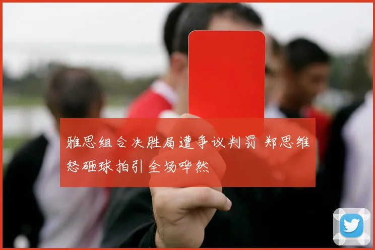 雅思组合决胜局遭争议判罚 郑思维怒砸球拍引全场哗然