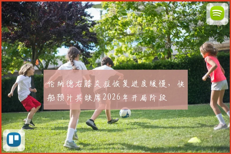 伦纳德右膝炎症恢复进度缓慢,快船预计其缺席2026年开局阶段