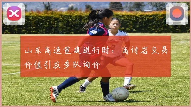 山东高速重建进行时，高诗岩交易价值引发多队询价