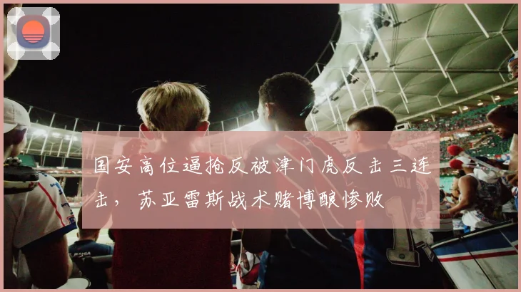 国安高位逼抢反被津门虎反击三连击,苏亚雷斯战术赌博酿惨败