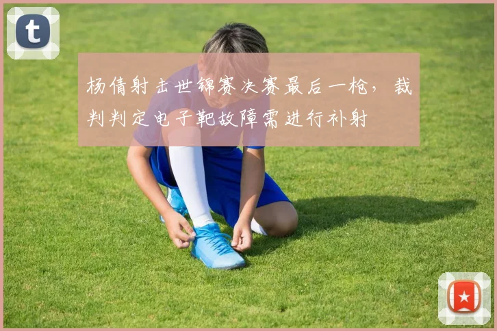 杨倩射击世锦赛决赛最后一枪,裁判判定电子靶故障需进行补射