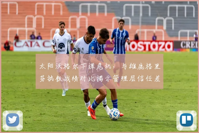 太阳沃格尔下课危机，与雄鹿格里芬执教战绩对比揭示管理层信任差异